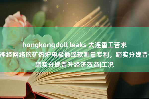 hongkongdoll leaks 大连重工苦求基于径向基函数神经网络的矿热炉电极插深软测量专利，踏实分娩晋升经济效益|工况