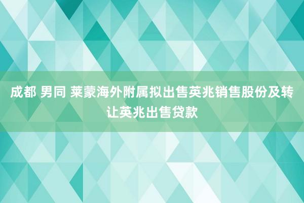 成都 男同 莱蒙海外附属拟出售英兆销售股份及转让英兆出售贷款