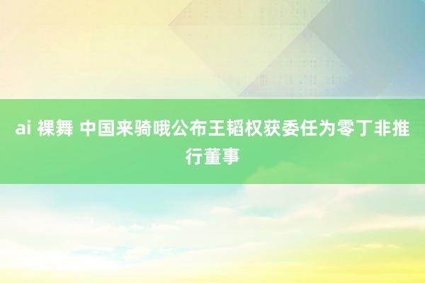 ai 裸舞 中国来骑哦公布王韬权获委任为零丁非推行董事