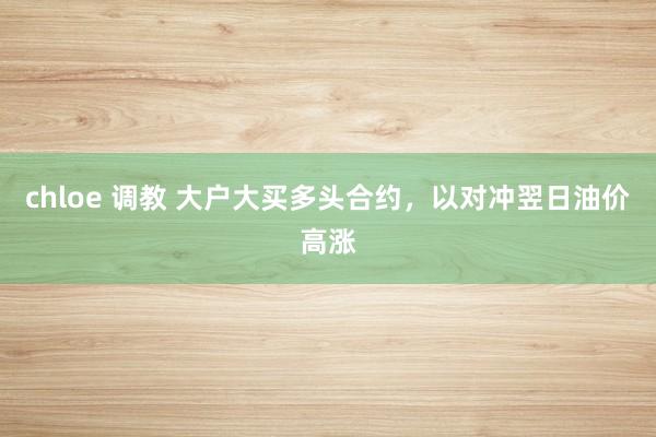 chloe 调教 大户大买多头合约，以对冲翌日油价高涨
