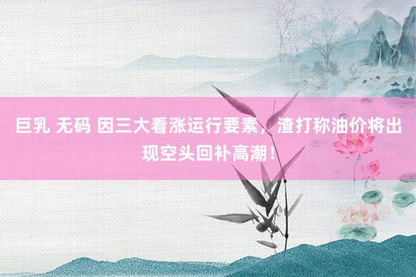 巨乳 无码 因三大看涨运行要素，渣打称油价将出现空头回补高潮！