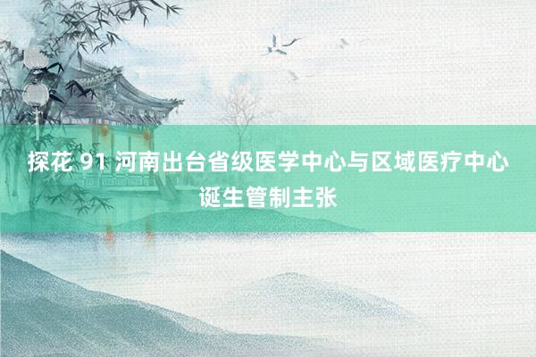 探花 91 河南出台省级医学中心与区域医疗中心诞生管制主张