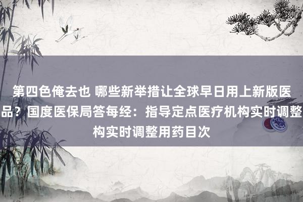 第四色俺去也 哪些新举措让全球早日用上新版医保目次药品？国度医保局答每经：指导定点医疗机构实时调整用药目次