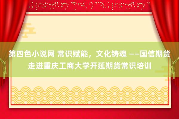 第四色小说网 常识赋能，文化铸魂 ——国信期货走进重庆工商大学开延期货常识培训