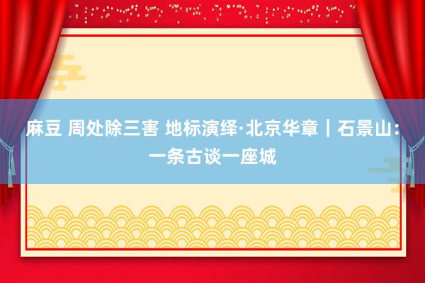 麻豆 周处除三害 地标演绎·北京华章｜石景山：一条古谈一座城